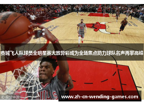 费城飞人队球员全明星赛大放异彩成为全场焦点助力球队名声再攀高峰