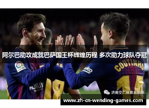 阿尔巴助攻成就巴萨国王杯辉煌历程 多次助力球队夺冠 阿尔巴助攻成就巴萨国王杯辉煌历程 多次助力球队夺冠