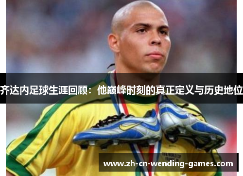 齐达内足球生涯回顾：他巅峰时刻的真正定义与历史地位