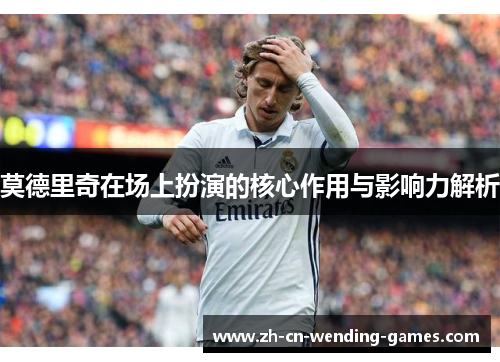莫德里奇在场上扮演的核心作用与影响力解析