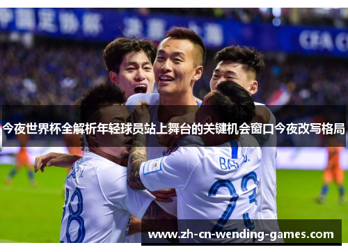 今夜世界杯全解析年轻球员站上舞台的关键机会窗口今夜改写格局