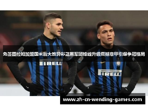 免签图拉姆加盟国米后大放异彩蓝黑军团锋线升级震撼意甲引爆争冠格局